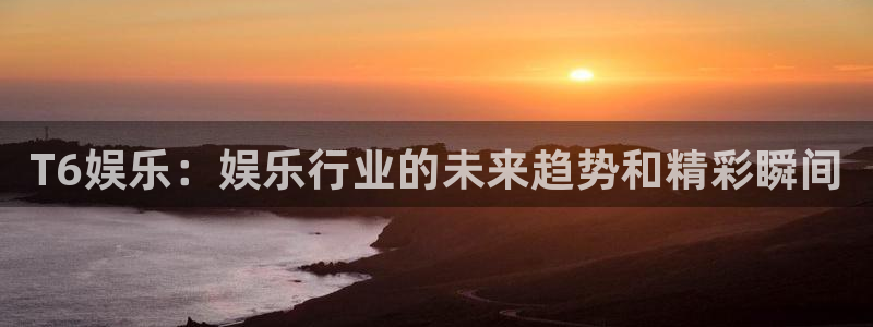 天天购彩2登录：T6娱乐：娱乐行业的未来趋势和精彩瞬间