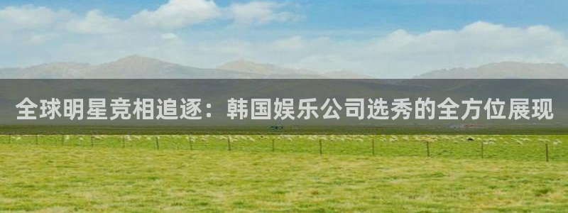 天天购彩体育：全球明星竞相追逐：韩国娱乐公司选秀的全方位展现